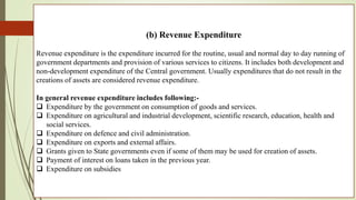 (b) Revenue Expenditure
Revenue expenditure is the expenditure incurred for the routine, usual and normal day to day running of
government departments and provision of various services to citizens. It includes both development and
non-development expenditure of the Central government. Usually expenditures that do not result in the
creations of assets are considered revenue expenditure.
In general revenue expenditure includes following:-
 Expenditure by the government on consumption of goods and services.
 Expenditure on agricultural and industrial development, scientific research, education, health and
social services.
 Expenditure on defence and civil administration.
 Expenditure on exports and external affairs.
 Grants given to State governments even if some of them may be used for creation of assets.
 Payment of interest on loans taken in the previous year.
 Expenditure on subsidies
 