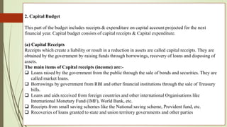 2. Capital Budget
This part of the budget includes receipts & expenditure on capital account projected for the next
financial year. Capital budget consists of capital receipts & Capital expenditure.
(a) Capital Receipts
Receipts which create a liability or result in a reduction in assets are called capital receipts. They are
obtained by the government by raising funds through borrowings, recovery of loans and disposing of
assets.
The main items of Capital receipts (income) are:-
 Loans raised by the government from the public through the sale of bonds and securities. They are
called market loans.
 Borrowings by government from RBI and other financial institutions through the sale of Treasury
bills.
 Loans and aids received from foreign countries and other international Organisations like
International Monetary Fund (IMF), World Bank, etc.
 Receipts from small saving schemes like the National saving scheme, Provident fund, etc.
 Recoveries of loans granted to state and union territory governments and other parties
 