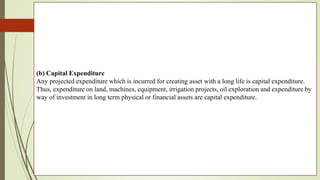 (b) Capital Expenditure
Any projected expenditure which is incurred for creating asset with a long life is capital expenditure.
Thus, expenditure on land, machines, equipment, irrigation projects, oil exploration and expenditure by
way of investment in long term physical or financial assets are capital expenditure.
 