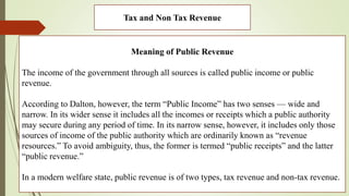 Tax and Non Tax Revenue
Meaning of Public Revenue
The income of the government through all sources is called public income or public
revenue.
According to Dalton, however, the term “Public Income” has two senses — wide and
narrow. In its wider sense it includes all the incomes or receipts which a public authority
may secure during any period of time. In its narrow sense, however, it includes only those
sources of income of the public authority which are ordinarily known as “revenue
resources.” To avoid ambiguity, thus, the former is termed “public receipts” and the latter
“public revenue.”
In a modern welfare state, public revenue is of two types, tax revenue and non-tax revenue.
 