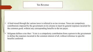 Tax Revenue
• A fund raised through the various taxes is referred to as tax revenue. Taxes are compulsory
contributions imposed by the government on its citizens to meet its general expenses incurred for
the common good, without any corresponding benefits to the tax payer.
• Seligman defines a tax thus: “A tax is a compulsory contribution from a person to the government
to defray the expenses incurred in the common interest of all, without reference to specific
benefits conferred.
 