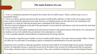 The main features of a tax
1. A tax is a compulsory payment to be paid by the citizens who are liable to pay it. Hence, refusal to pay a tax is a
punishable offence.
2. There is no direct, quid pro quo between the tax-payers and the public authority. In other words, the tax payer cannot
claim reciprocal benefits against the taxes paid. However, as Seligman points out, the state has to do something for the
community as a whole for what the tax payers have contributed in the form of taxes.
“But this reciprocal obligation on the part of the government is not towards the individual as such, but towards the individual
as part of a greater whole.”
3. A tax is levied to meet public spending incurred by the government in the general interest of the nation. It is a payment for
an indirect service to be made by the government to the community as a whole.
4. A tax is payable regularly and periodically as determined by the taxing authority.
Taxes constitute a significant part of public revenue in modern public finance. Taxes have macro-economic effects. Taxation
can affect the size and mode of consumption, pattern of production and distribution of income and wealth.
Progressive taxes can help in reducing inequalities of income and wealth by lowering the high income group’s disposable
income. By disposable income is meant the income left in the hands of the tax payer for disbursement after tax payment.
Taxes imply a forced saving in a developing economy. Thus, taxes constitute an important source of development finance.
 