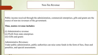 Non-Tax Revenue
Public income received through the administration, commercial enterprises, gifts and grants are the
source of non-tax revenues of the government.
Thus, nontax revenue includes:
(i) Administrative revenue
(ii) Profit from state enterprises
(iii) Gifts and grants
Administrative Revenues:
Under public administration, public authorities can raise some funds in the form of fees, fines and
penalties, and special assessments.
 