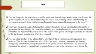 Fees
 Fees are charged by the government or public authorities for rendering a service to the beneficiaries. To
quote Seligman, “A fee is a payment to defray the cost of each recurring service undertaken by the
government, primarily in the public interest, but conferring a measurable advantage to the payer.”
 Court fees, passport fees, etc., fall under this category. Similarly, license fees are charged to confer a
permission for something by the controlling authority, e.g., driving license fee, import licence fee, liquor
permit fee, etc. Fees are to be paid by those who receive some special advantages. Generally the amount
of the fee depends upon the cost of services rendered.
 Fees are a bye- product of the administrative activities of the government and not a payment for a
business. Thus, fees are distinct from prices. Prices are always voluntary payments, but fees are
compulsory contributions, though both are made for special services. Sometimes a fee contains an
element of tax when it is charged high in order to bring revenue to the exchequer e.g., a license fee.
 