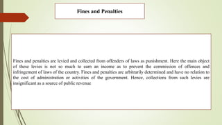 Fines and Penalties
Fines and penalties are levied and collected from offenders of laws as punishment. Here the main object
of these levies is not so much to earn an income as to prevent the commission of offences and
infringement of laws of the country. Fines and penalties are arbitrarily determined and have no relation to
the cost of administration or activities of the government. Hence, collections from such levies are
insignificant as a source of public revenue
 