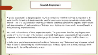 Special Assessments
A special assessment,” as Seligman points out, “is a compulsory contribution levied in proportion to the
social benefits derived to defray the cost of a specific improvement to property undertaken in the public
interest.” That is to say, sometimes when the government undertakes certain types of public improvements
such as construction of roads, provision of drainage, street lighting etc., it may confer a special benefit to
those possessing properties nearby.
As a result, values of rents of these properties may rise. The government, therefore, may impose some
special levy to recover a part of the expenses so incurred. Such special assessment is levied generally in
proportion to the increase in the value of the properties involved. In this respect, it differs from a tax.
In India, these special assessments are referred to as “betterment levy.” Betterment levy is imposed on land
when its value is enhanced by the construction of social overhead capital such as roads, drainage, street-
lighting, etc. by the public authority in an area
 