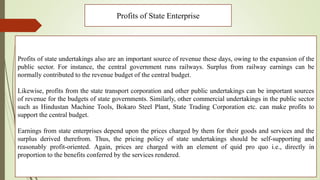 Profits of State Enterprise
Profits of state undertakings also are an important source of revenue these days, owing to the expansion of the
public sector. For instance, the central government runs railways. Surplus from railway earnings can be
normally contributed to the revenue budget of the central budget.
Likewise, profits from the state transport corporation and other public undertakings can be important sources
of revenue for the budgets of state governments. Similarly, other commercial undertakings in the public sector
such as Hindustan Machine Tools, Bokaro Steel Plant, State Trading Corporation etc. can make profits to
support the central budget.
Earnings from state enterprises depend upon the prices charged by them for their goods and services and the
surplus derived therefrom. Thus, the pricing policy of state undertakings should be self-supporting and
reasonably profit-oriented. Again, prices are charged with an element of quid pro quo i.e., directly in
proportion to the benefits conferred by the services rendered.
 