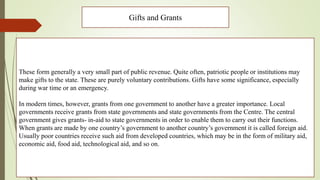 Gifts and Grants
These form generally a very small part of public revenue. Quite often, patriotic people or institutions may
make gifts to the state. These are purely voluntary contributions. Gifts have some significance, especially
during war time or an emergency.
In modern times, however, grants from one government to another have a greater importance. Local
governments receive grants from state governments and state governments from the Centre. The central
government gives grants- in-aid to state governments in order to enable them to carry out their functions.
When grants are made by one country’s government to another country’s government it is called foreign aid.
Usually poor countries receive such aid from developed countries, which may be in the form of military aid,
economic aid, food aid, technological aid, and so on.
 