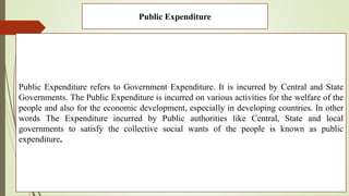 Public Expenditure
Public Expenditure refers to Government Expenditure. It is incurred by Central and State
Governments. The Public Expenditure is incurred on various activities for the welfare of the
people and also for the economic development, especially in developing countries. In other
words The Expenditure incurred by Public authorities like Central, State and local
governments to satisfy the collective social wants of the people is known as public
expenditure.
 