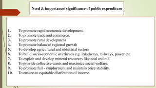 Need & importance/ significance of public expenditure
1. To promote rapid economic development.
2. To promote trade and commerce.
3. To promote rural development
4. To promote balanced regional growth
5. To develop agricultural and industrial sectors
6. To build socio-economic overheads e.g. Roadways, railways, power etc.
7. To exploit and develop mineral resources like coal and oil.
8. To provide collective wants and maximize social welfare.
9. To promote full - employment and maintain price stability.
10. To ensure an equitable distribution of income
 
