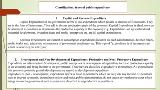 Classification / types of public expenditure
1. Capital and Revenue Expenditure
Capital Expenditure of the government refers to that expenditure which results in creation of fixed assets. They
are in the form of investment. They add to the net productive assets of the economy. Capital Expenditure is also known as
development expenditure as it increases the productive capacity of the economy E.g. Expenditure - on agricultural and
industrial development, irrigation dams and public -enterprises etc. are all capital expenditures.
Revenue expenditures are current or consumption expenditures incurred on civil administration, defence forces,
public health and, education, maintenance of government machinery etc. This type of "expenditure is of recurrent type
which is incurred year after year.
2. Development and Non-Developmental Expenditure / Productive and Non - Productive Expenditure
Expenditure on infrastructure development, public enterprises or development of agriculture increase productive capacity
in the economy and bring income to the government. Thus they are classified as productive expenditure. All expenditures
that promote economic growth development are termed as development expenditure.
Unproductive (non - development) expenditure refers to those expenditures which do not yield any income. Expenditure
such as interest payments, expenditure on law and order, public administration, do not create any productive asset which
brings income to government such expenses are classified as unproductive expenditures.
 