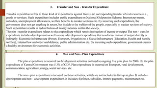 3. Transfer and Non - Transfer Expenditure
Transfer expenditure refers to those kind of expenditures against there is no corresponding transfer of real resources i.e.,
goods or services. Such expenditure includes public expenditure on National Old pension Scheme, Interest payments,
subsidies, unemployment allowances, welfare benefits to weaker sections etc. By incurring such expenditure, the
government does not get anything in return, but it adds to the welfare of the people, especially to weaker sections of society.
Such expenditure results in redistribution of money incomes within the society.
The non - transfer expenditure relates to that expenditure which results in creation of income or output The non - transfer
expenditure includes development as well as non - development expenditure that results in creation of output directly or
indirectly. Economic infrastructure (Power, Transport, Irrigation etc.), Social infrastructure (Education, Health and Family
welfare), Internal law and order and defence, public administration etc. By incurring such expenditure, government creates
a healthy environment for economic activities.
4. Plan and Non - Plan Expenditure
The plan expenditure is incurred on development activities outlined in ongoing five year plan. In 2009-10, the plan
expenditure of Central Government was 5.3% of GDP. Plan expenditure is incurred on Transport, rural development,
communication, agriculture, energy, social services, etc.
The non - plan expenditure is incurred on those activities, which are not included in five-year plan. It includes
development and non - development expenditure. It includes: Defence, subsidies, interest payments, maintenance etc.
 