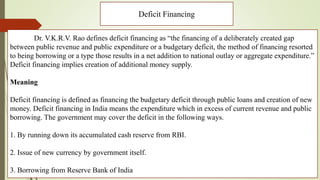 Deficit Financing
Dr. V.K.R.V. Rao defines deficit financing as “the financing of a deliberately created gap
between public revenue and public expenditure or a budgetary deficit, the method of financing resorted
to being borrowing or a type those results in a net addition to national outlay or aggregate expenditure.”
Deficit financing implies creation of additional money supply.
Meaning
Deficit financing is defined as financing the budgetary deficit through public loans and creation of new
money. Deficit financing in India means the expenditure which in excess of current revenue and public
borrowing. The government may cover the deficit in the following ways.
1. By running down its accumulated cash reserve from RBI.
2. Issue of new currency by government itself.
3. Borrowing from Reserve Bank of India
 