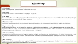 Types of Budget
1. Union Budget
It is the budget prepared by central government for the country as a whole.
2. State Budget
It is prepared by state govt. such as one budget of Punjab govt. UP govt. etc.
3. Plan Budget
It is a document which shows the budgetary provisions for important Projects, programs and schemes included in the central plan of the country. Non plan Budgets
relates to the budgetary provisions other than the plan expenditure.
4. Performance budget
It presents the main projects programs and activities in the light of specific objective and an assessment of the previous year budgets and achievement.
5. Supplementary budget
Budget estimates of the coming year are based on the forecast with regard to revenue and expenditure. It is not always possible to foresee and provide for all
emergencies such as riots, curfew, natural calamities or political instabilities which require extra expenditure. In these circumstances government presents in the
parliament a supplementary budget to deal with the expenditure related to emergencies
6. Vote on account budget
Under article 116 of the Indian constitution the budget can be split up during the year. The reason may be political in nature. The existing government may or may
not continue for the whole year on the account of the fact that elections are due then government prepares a lame duck budget this is called vote on account
budget.
7. Zero base budget
The government of India commenced Zero based budgeting 1987-88. It is a particular technique for the preparation of budget. It involves fresh evaluation of every
item of expenditure on the government budget assuming it as a new budget.
 
