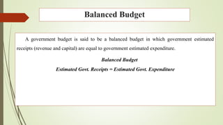 Balanced Budget
A government budget is said to be a balanced budget in which government estimated
receipts (revenue and capital) are equal to government estimated expenditure.
Balanced Budget
Estimated Govt. Receipts = Estimated Govt. Expenditure
 