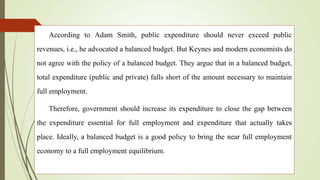According to Adam Smith, public expenditure should never exceed public
revenues, i.e., he advocated a balanced budget. But Keynes and modern economists do
not agree with the policy of a balanced budget. They argue that in a balanced budget,
total expenditure (public and private) falls short of the amount necessary to maintain
full employment.
Therefore, government should increase its expenditure to close the gap between
the expenditure essential for full employment and expenditure that actually takes
place. Ideally, a balanced budget is a good policy to bring the near full employment
economy to a full employment equilibrium.
 