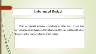 Unbalanced Budget
When government estimated expenditure is either more or less than
government estimated receipts, the budget is said to be an unbalanced budget.
It may be either surplus budget or deficit budget.
 