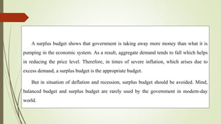 A surplus budget shows that government is taking away more money than what it is
pumping in the economic system. As a result, aggregate demand tends to fall which helps
in reducing the price level. Therefore, in times of severe inflation, which arises due to
excess demand, a surplus budget is the appropriate budget.
But in situation of deflation and recession, surplus budget should be avoided. Mind,
balanced budget and surplus budget are rarely used by the government in modern-day
world.
 