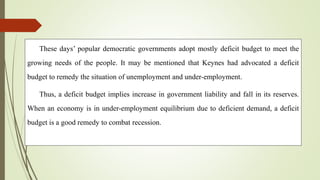 These days’ popular democratic governments adopt mostly deficit budget to meet the
growing needs of the people. It may be mentioned that Keynes had advocated a deficit
budget to remedy the situation of unemployment and under-employment.
Thus, a deficit budget implies increase in government liability and fall in its reserves.
When an economy is in under-employment equilibrium due to deficient demand, a deficit
budget is a good remedy to combat recession.
 