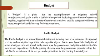 Budget
A "budget" is a plan for the accomplishment of programs related
to objectives and goals within a definite time period, including an estimate of resources
required, together with an estimate of resources available, usually compared with one or
more past periods and showing future requirements.
Public Budget
The Public budget is an annual financial statement showing item wise estimates of expected
revenue and anticipated expenditure during a fiscal year. Just as your household budget is all
about what you earn and spend, in the same way the government budget is a statement of its
income and expenditure. In the beginning of every year the government presents before the
Lok Sabha an estimate of its receipts and expenditure for the coming financial year.
 