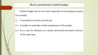 Merits and demerits of deficit budget
A deficit budget has its own merits especially for developing economy
For example,
(i) It accelerates economic growth and
(ii) It enables to undertake welfare programmes of the people,
(iii) It is a cure for deflation as it checks downward movement of prices.
At the same time.
 