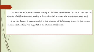 The situation of excess demand leading to inflation (continuous rise in prices) and the
situation of deficient demand leading to depression (fall in prices, rise in unemployment, etc.).
A surplus budget is recommended in the situation of inflationary trends in the economy
whereas a deficit budget is suggested in the situation of recession.
 