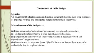 Government of India Budget:
Meaning
“A government budget is an annual financial statement showing item wise estimates
of expected revenue and anticipated expenditure during a fiscal year.”
Main elements of the budget are:
(i) It is a statement of estimates of government receipts and expenditure.
(ii) Budget estimates pertain to a fixed period, generally a year.
(iii) Expenditure and sources of finance are planned in accordance with the
objectives of the government.
(iv) It requires to be approved (passed) by Parliament or Assembly or some other
authority before its implementation.
 