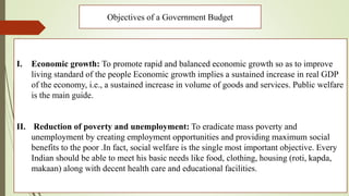 Objectives of a Government Budget
I. Economic growth: To promote rapid and balanced economic growth so as to improve
living standard of the people Economic growth implies a sustained increase in real GDP
of the economy, i.e., a sustained increase in volume of goods and services. Public welfare
is the main guide.
II. Reduction of poverty and unemployment: To eradicate mass poverty and
unemployment by creating employment opportunities and providing maximum social
benefits to the poor .In fact, social welfare is the single most important objective. Every
Indian should be able to meet his basic needs like food, clothing, housing (roti, kapda,
makaan) along with decent health care and educational facilities.
 