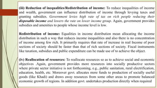 (iii) Reduction of inequalities/Redistribution of income: To reduce inequalities of income
and wealth, government can influence distribution of income through levying taxes and
granting subsidies. Government levies high rate of tax on rich people reducing their
disposable income and lowers the rate on lower income group. Again, government provides
subsidies and amenities to people whose income level is low.
Redistribution of income: Equalities in income distribution mean allocating the income
distribution in such a way that reduces income inequalities and also there is no concentration
of income among few rich. It primarily requires that rate of increase in real Income of poor
sections of society should be faster than that of rich sections of society. Fiscal instruments
like taxation, subsidies and public expenditure can be made use of to achieve the object.
(iv) Reallocation of resources: To reallocate resources so as to achieve social and economic
objectives .Again, government provides more resources into socially productive sectors
where private sector initiative is not forthcoming, e.g., public sanitation, rural electrification,
education, health, etc. Moreover govt. allocates more funds to production of socially useful
goods (like Khadi) and draws away resources from some other areas to promote balanced
economic growth of regions. In addition govt. undertakes production directly when required
 