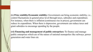 (v) Price stability/Economic stability: Government can bring economic stability, i.e.,
control fluctuations in general price level through taxes, subsidies and expenditure.
For instance, when there is inflation (continuous rise in prices), government can
reduce its expenditure. When there is depression, government can reduce taxes and
grant subsidies to encourage spending by the people.
(vi) Financing and management of public enterprises: To finance and manage
public enterprises which are of the nature of national monopolies like railways, power
generation and water lines etc
 