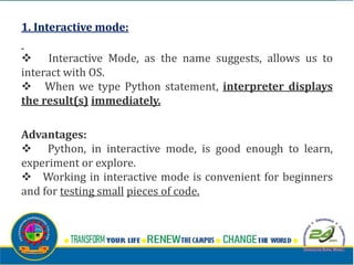 1. Interactive mode:
v Interactive Mode, as the name suggests, allows us to
interact with OS.
v When we type Python statement, interpreter displays
the result(s) immediately.
Advantages:
v Python, in interactive mode, is good enough to learn,
experiment or explore.
v Working in interactive mode is convenient for beginners
and for testing small pieces of code.
 