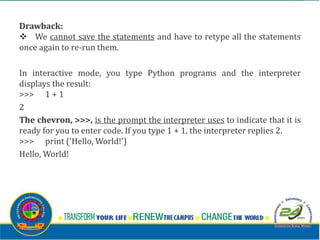 Drawback:
v We cannot save the statements and have to retype all the statements
once again to re-run them.
In interactive mode, you type Python programs and the interpreter
displays the result:
>>> 1 + 1
2
The chevron, >>>, is the prompt the interpreter uses to indicate that it is
ready for you to enter code. If you type 1 + 1, the interpreter replies 2.
>>> print ('Hello, World!')
Hello, World!
 