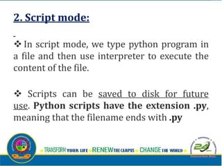 2. Script mode:
v In script mode, we type python program in
a file and then use interpreter to execute the
content of the file.
v Scripts can be saved to disk for future
use. Python scripts have the extension .py,
meaning that the filename ends with .py
 