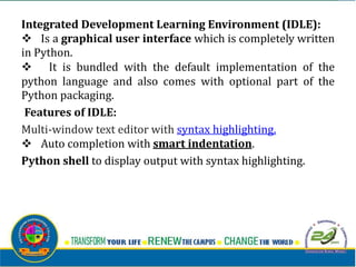 Integrated Development Learning Environment (IDLE):
v Is a graphical user interface which is completely written
in Python.
v It is bundled with the default implementation of the
python language and also comes with optional part of the
Python packaging.
Features of IDLE:
Multi-window text editor with syntax highlighting.
v Auto completion with smart indentation.
Python shell to display output with syntax highlighting.
 