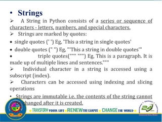 • Strings
 A String in Python consists of a series or sequence of
characters - letters, numbers, and special characters.
 Strings are marked by quotes:
 single quotes (' ') Eg, 'This a string in single quotes'
 double quotes (" ") Eg, "'This a string in double quotes'"
 triple quotes(""" """) Eg, This is a paragraph. It is
made up of multiple lines and sentences."""
 Individual character in a string is accessed using a
subscript (index).
 Characters can be accessed using indexing and slicing
operations
• Strings are immutable i.e. the contents of the string cannot
be changed after it is created.
 