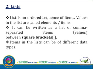 2. Lists
v List is an ordered sequence of items. Values
in the list are called elements / items.
v It can be written as a list of comma-
separated items (values)
between square brackets[ ].
v Items in the lists can be of different data
types.
 