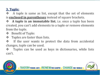 3. Tuple:
v A tuple is same as list, except that the set of elements
is enclosed in parentheses instead of square brackets.
v A tuple is an immutable list. i.e. once a tuple has been
created, you can't add elements to a tuple or remove elements
from the tuple.
v Benefit of Tuple:
v Tuples are faster than lists.
v If the user wants to protect the data from accidental
changes, tuple can be used.
v Tuples can be used as keys in dictionaries, while lists
can't.
 