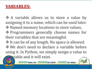 VARIABLES:
v A variable allows us to store a value by
assigning it to a name, which can be used later.
v Named memory locations to store values.
v Programmers generally choose names for
their variables that are meaningful.
v It can be of any length. No space is allowed.
v We don't need to declare a variable before
using it. In Python, we simply assign a value to
a variable and it will exist.
 