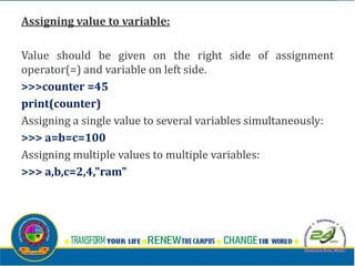 Assigning value to variable:
Value should be given on the right side of assignment
operator(=) and variable on left side.
>>>counter =45
print(counter)
Assigning a single value to several variables simultaneously:
>>> a=b=c=100
Assigning multiple values to multiple variables:
>>> a,b,c=2,4,"ram"
 
