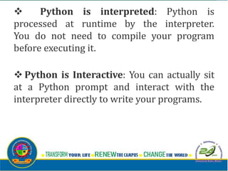 v Python is interpreted: Python is
processed at runtime by the interpreter.
You do not need to compile your program
before executing it.
v Python is Interactive: You can actually sit
at a Python prompt and interact with the
interpreter directly to write your programs.
 