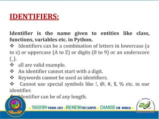 IDENTIFIERS:
Identifier is the name given to entities like class,
functions, variables etc. in Python.
v Identifiers can be a combination of letters in lowercase (a
to z) or uppercase (A to Z) or digits (0 to 9) or an underscore
(_).
v all are valid example.
v An identifier cannot start with a digit.
v Keywords cannot be used as identifiers.
v Cannot use special symbols like !, @, #, $, % etc. in our
identifier.
v Identifier can be of any length.
 