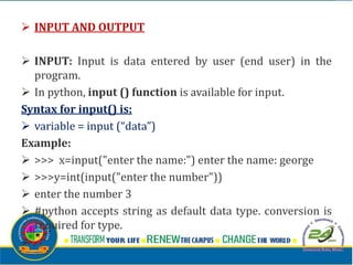  INPUT AND OUTPUT
 INPUT: Input is data entered by user (end user) in the
program.
 In python, input () function is available for input.
Syntax for input() is:
 variable = input (“data”)
Example:
 >>> x=input("enter the name:") enter the name: george
 >>>y=int(input("enter the number"))
 enter the number 3
 #python accepts string as default data type. conversion is
required for type.

 
