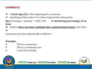 COMMENTS:
v A hash sign (#) is the beginning of a comment.
v Anything written after # in a line is ignored by interpreter.
Eg:percentage = (minute * 100) / 60 # calculating percentage of an
hour
v Python does not have multiple-line commenting feature. You have
to
comment each line individually as follows :
Example:
# This is a comment.
# This is a comment, too.
# I said that already.
 