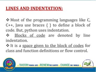 LINES AND INDENTATION:
v Most of the programming languages like C,
C++, Java use braces { } to define a block of
code. But, python uses indentation.
v Blocks of code are denoted by line
indentation.
v It is a space given to the block of codes for
class and function definitions or flow control.
 