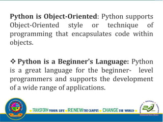 Python is Object-Oriented: Python supports
Object-Oriented style or technique of
programming that encapsulates code within
objects.
v Python is a Beginner's Language: Python
is a great language for the beginner- level
programmers and supports the development
of a wide range of applications.
 