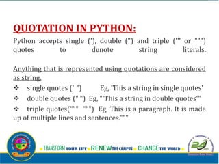 QUOTATION IN PYTHON:
Python accepts single ('), double (") and triple (''' or """)
quotes to denote string literals.
Anything that is represented using quotations are considered
as string.
v single quotes (' ') Eg, 'This a string in single quotes'
v double quotes (" ") Eg, "'This a string in double quotes'"
v triple quotes(""" """) Eg, This is a paragraph. It is made
up of multiple lines and sentences."""
 
