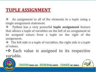 TUPLE ASSIGNMENT
v An assignment to all of the elements in a tuple using a
single assignment statement.
v Python has a very powerful tuple assignment feature
that allows a tuple of variables on the left of an assignment to
be assigned values from a tuple on the right of the
assignment.
v The left side is a tuple of variables; the right side is a tuple
of values.
•v Each value is assigned to its respective
variable.
 