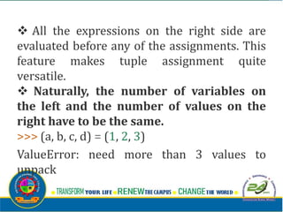 v All the expressions on the right side are
evaluated before any of the assignments. This
feature makes tuple assignment quite
versatile.
v Naturally, the number of variables on
the left and the number of values on the
right have to be the same.
>>> (a, b, c, d) = (1, 2, 3)
ValueError: need more than 3 values to
unpack
 
