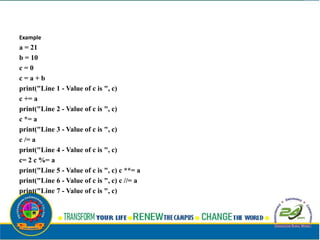 Example
a = 21
b = 10
c = 0
c = a + b
print("Line 1 - Value of c is ", c)
c += a
print("Line 2 - Value of c is ", c)
c *= a
print("Line 3 - Value of c is ", c)
c /= a
print("Line 4 - Value of c is ", c)
c= 2 c %= a
print("Line 5 - Value of c is ", c) c **= a
print("Line 6 - Value of c is ", c) c //= a
print("Line 7 - Value of c is ", c)
 
