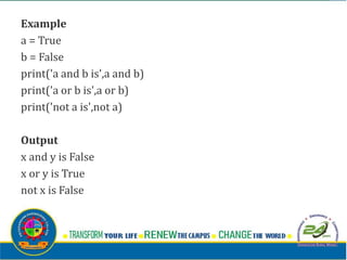 Example
a = True
b = False
print('a and b is',a and b)
print('a or b is',a or b)
print('not a is',not a)
Output
x and y is False
x or y is True
not x is False
 